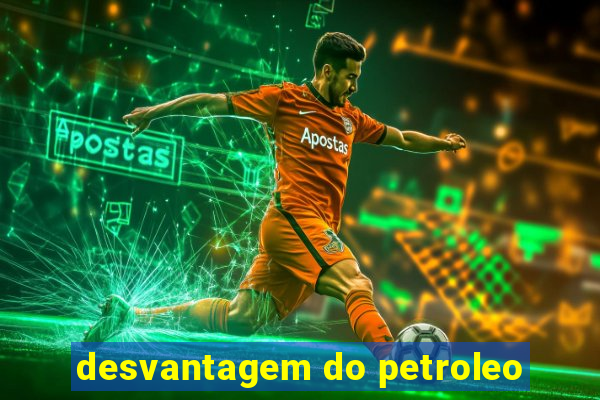 desvantagem do petroleo